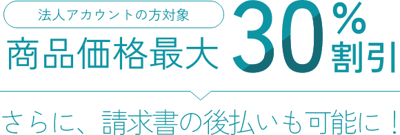 法人アカウントの方対象 商品価格最大30%割引 さらに、請求書の後払いも
                        可能に！